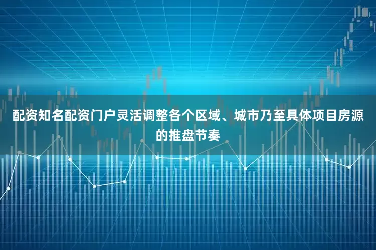 配资知名配资门户灵活调整各个区域、城市乃至具体项目房源的推盘节奏