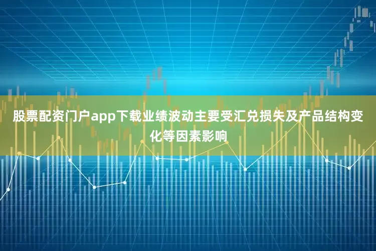 股票配资门户app下载业绩波动主要受汇兑损失及产品结构变化等因素影响